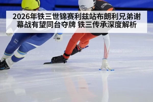2026年铁三世锦赛利兹站布朗利兄弟谢幕战有望同台夺牌 铁三传承深度解析