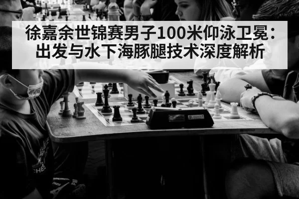 徐嘉余世锦赛男子100米仰泳卫冕：出发与水下海豚腿技术深度解析