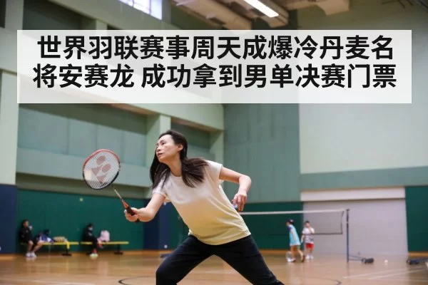 世界羽联赛事周天成爆冷丹麦名将安赛龙 成功拿到男单决赛门票