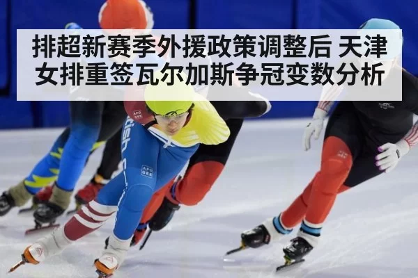 排超新赛季外援政策调整后 天津女排重签瓦尔加斯争冠变数分析